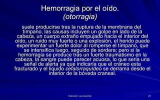 Hemorragia por el oído. (otorragia) suele producirse tras la ruptura de la membrana del tímpano, las causas incluyen un golpe en lado de la cabeza, un cuerpo extraño empujado hacia el interior del oído, un ruido muy fuerte o una explosión, el herido puede experimentar un fuerte dolor al romperse el tímpano, que se intensifica luego, seguido de sordera; pero si la  hemorragia se produce tras un fuerte traumatismo en la cabeza, la sangre puede parecer acuosa, lo que seria una señal de alerta ya que indicaría que el cráneo esta fracturado y el liquido  cefalorraquídeo  se derrama desde el interior de la bóveda craneal. 