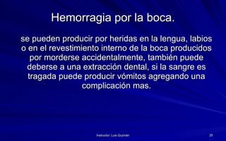 Hemorragia por la boca. se pueden producir por heridas en la lengua, labios o en el revestimiento interno de la boca producidos por morderse accidentalmente, también puede deberse a una extracción dental, si la sangre es tragada puede producir vómitos agregando una complicación mas. 