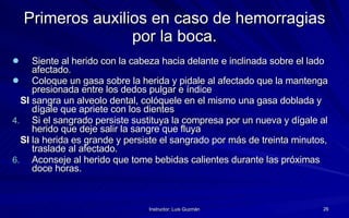 Primeros auxilios en caso de hemorragias por la boca. Siente al herido con la cabeza hacia delante e inclinada sobre el lado afectado. Coloque un gasa sobre la herida y pidale al afectado que la mantenga presionada entre los dedos pulgar e índice  SI  sangra un alveolo dental, colóquele en el mismo una gasa doblada y dígale que apriete con los dientes  Si el sangrado persiste sustituya la compresa por un nueva y dígale al herido que deje salir la sangre que fluya SI  la herida es grande y persiste el sangrado por más de treinta minutos, traslade al afectado. Aconseje al herido que tome bebidas calientes durante las próximas doce horas. 