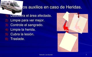 Primeros auxilios en caso de Heridas. Descubra el área afectada. Limpie para ver mejor. Controle el sangrado. Limpie la herida. Cubra la lesión. Traslade.  