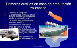 Primeros auxilios en caso de amputación traumática. Controle el sangrado. Si el sangrado es muy profuso aplique un vendaje compresivo fuerte, no un torniquete. De no ser total, inmovilice el miembro afectado. Tome medidas anti-shock. Trate de calmar al herido. Cubra la parte de la herida del miembro amputado, introdúzcalo en un recipiente y colóquelo en hielo. Traslade inmediatamente al centro asistencial mas cercano. 