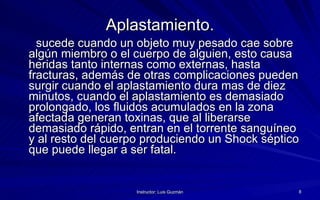 Aplastamiento. sucede cuando un objeto muy pesado cae sobre algún miembro o el cuerpo de alguien, esto causa heridas tanto internas como externas, hasta fracturas, además de otras complicaciones pueden surgir cuando el aplastamiento dura mas de diez minutos, cuando el aplastamiento es demasiado prolongado, los fluidos acumulados en la zona afectada generan toxinas, que al liberarse demasiado rápido, entran en el torrente sanguíneo y al resto del cuerpo produciendo un Shock séptico que puede llegar a ser fatal.   