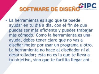SOFTWARE DE DISEÑO
• La herramienta es algo que te puede
ayudar en tu día a día, con el fin de que
puedas ser más eficiente y puedes trabajar
más cómodo. Como la herramienta es una
ayuda, debes tener claro que no vas a
diseñar mejor por usar un programa u otro.
La herramienta no hace al diseñador ni al
desarrollador; esta no es la que te lleva a
tu objetivo, sino que te facilita llegar ahí.
 