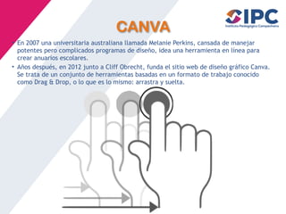 CANVA
• En 2007 una universitaria australiana llamada Melanie Perkins, cansada de manejar
potentes pero complicados programas de diseño, idea una herramienta en línea para
crear anuarios escolares.
• Años después, en 2012 junto a Cliff Obrecht, funda el sitio web de diseño gráfico Canva.
Se trata de un conjunto de herramientas basadas en un formato de trabajo conocido
como Drag & Drop, o lo que es lo mismo: arrastra y suelta.
 