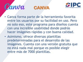 CANVA
• Canva forma parte de la herramienta favorita
entre los usuarios por su facilidad en uso. Pero
no solo eso, este programa para diseños cuenta
con una increíble usabilidad donde podrás
hacer imágenes rápidas y con buena calidad.
• Asimismo, ofrece diversas plantillas
predeterminadas para el desarrollo de las
imágenes. Cuenta con una versión gratuita que
no está nada mal porque es posible elegir
entre más de 7000 plantillas.
 