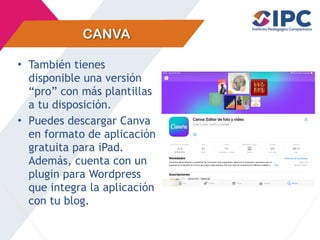 CANVA
• También tienes
disponible una versión
“pro” con más plantillas
a tu disposición.
• Puedes descargar Canva
en formato de aplicación
gratuita para iPad.
Además, cuenta con un
plugin para Wordpress
que integra la aplicación
con tu blog.
 