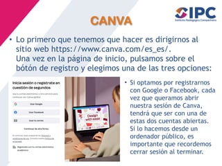 CANVA
• Lo primero que tenemos que hacer es dirigirnos al
sitio web https://www.canva.com/es_es/.
Una vez en la página de inicio, pulsamos sobre el
bótón de registro y elegimos una de las tres opciones:
• Si optamos por registrarnos
con Google o Facebook, cada
vez que queramos abrir
nuestra sesión de Canva,
tendrá que ser con una de
estas dos cuentas abiertas.
Si lo hacemos desde un
ordenador público, es
importante que recordemos
cerrar sesión al terminar.
 