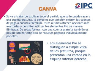 CANVA
• Se va a tratar de explicar todo el partido que se le puede sacar a
una cuenta gratuita, lo cierto es que también existen las cuentas
de pago o cuentas Premium. Estas últimas ofrecen opciones más
avanzadas y permiten utilizar los elementos Pro de manera
ilimitada. De todas formas, con una cuenta gratuita también es
posible utilizar este tipo de recursos pagando individualmente
por ellos.
• Los elementos Pro se
distinguen a simple vista
de los gratuitos, porque
presentan una corona en la
esquina inferior derecha.
 