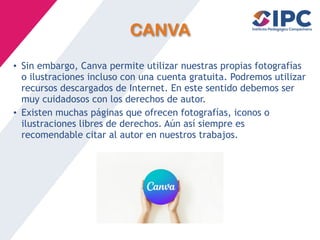CANVA
• Sin embargo, Canva permite utilizar nuestras propias fotografías
o ilustraciones incluso con una cuenta gratuita. Podremos utilizar
recursos descargados de Internet. En este sentido debemos ser
muy cuidadosos con los derechos de autor.
• Existen muchas páginas que ofrecen fotografías, iconos o
ilustraciones libres de derechos. Aún así siempre es
recomendable citar al autor en nuestros trabajos.
 