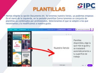 PLANTILLAS
• Hemos elegido la opción Documento A4. Ya tenemos nuestro lienzo, ya podemos empezar.
En el menú de la izquierda, en la pestaña plantillas Canva tenemos un conjunto de
plantillas ya combinados por profesionales. Selecionamos el que se adapte a los que
necesitamos y lo modificamos a nuestro gusto.
 