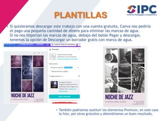 PLANTILLAS
• Si quisieramos descargar este trabajo con una cuenta gratuita, Canva nos pediría
el pago una pequeña cantidad de dinero para eliminar las marcas de agua.
Si no nos importan las marcas de agua, debajo del botón Pagar y descargar,
tenemos la opción de Descargar un borrador gratis con marca de agua.
• También podríamos sustituir los elementos Premium, en este caso
la foto, por otros gratuitos y obtendríamos un buen resultado.
 