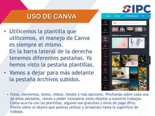 USO DE CANVA
• Utilicemos la plantilla que
utilicemos, el manejo de Canva
es siempre el mismo.
En la barra lateral de la derecha
tenemos diferentes pestañas. Ya
hemos visto la pestaña plantillas.
• Vamos a dejar para más adelante
la pestaña Archivos subidos.
• Fotos, elementos, texto, vídeos, fondos y más opciones. Pinchando sobre cada una
de estas pestañas, vamos a poder incorporar estos objetos a nuestros trabajos.
Como ocurría con las plantillas, algunos son gratuitos y otros de pago (Pro).
Pincha sobre el objeto que quieras utilizar y arrastralo hasta la superficie de
trabajo.
 