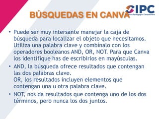 BÚSQUEDAS EN CANVA
• Puede ser muy intersante manejar la caja de
búsqueda para localizar el objeto que necesitamos.
Utiliza una palabra clave y combínalo con los
operadores booleanos AND, OR, NOT. Para que Canva
los identifique has de escribirlos en mayúsculas.
• AND, la búsqueda ofrece resultados que contengan
las dos palabras clave.
OR, los resultados incluyen elementos que
contengan una u otra palabra clave.
• NOT, nos da resultados que contenga uno de los dos
términos, pero nunca los dos juntos.
 