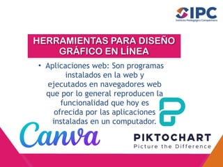 HERRAMIENTAS PARA DISEÑO
GRÁFICO EN LÍNEA
• Aplicaciones web: Son programas
instalados en la web y
ejecutados en navegadores web
que por lo general reproducen la
funcionalidad que hoy es
ofrecida por las aplicaciones
instaladas en un computador.
 