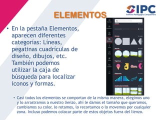 ELEMENTOS
• En la pestaña Elementos,
aparecen diferentes
categorías: Líneas,
pegatinas cuadrículas de
diseño, dibujos, etc.
También podemos
utilizar la caja de
búsqueda para localizar
iconos y formas.
• Casi todos los elementos se comportan de la misma manera, elegimos uno
y lo arrastramos a nuestro lienzo, ahí le damos el tamaño que queramos,
cambiamos su color, lo rotamos, lo recortamos o lo movemos por cualquier
zona. Incluso podemos colocar parte de estos objetos fuera del lienzo.
 