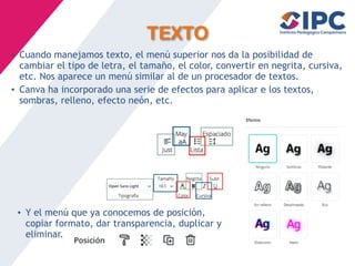 TEXTO
• Cuando manejamos texto, el menú superior nos da la posibilidad de
cambiar el tipo de letra, el tamaño, el color, convertir en negrita, cursiva,
etc. Nos aparece un menú similar al de un procesador de textos.
• Canva ha incorporado una serie de efectos para aplicar e los textos,
sombras, relleno, efecto neón, etc.
• Y el menú que ya conocemos de posición,
copiar formato, dar transparencia, duplicar y
eliminar.
 