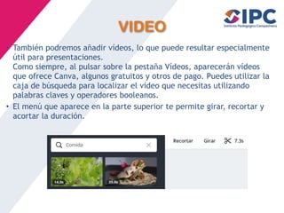 VIDEO
• También podremos añadir vídeos, lo que puede resultar especialmente
útil para presentaciones.
Como siempre, al pulsar sobre la pestaña Vídeos, aparecerán vídeos
que ofrece Canva, algunos gratuitos y otros de pago. Puedes utilizar la
caja de búsqueda para localizar el vídeo que necesitas utilizando
palabras claves y operadores booleanos.
• El menú que aparece en la parte superior te permite girar, recortar y
acortar la duración.
 