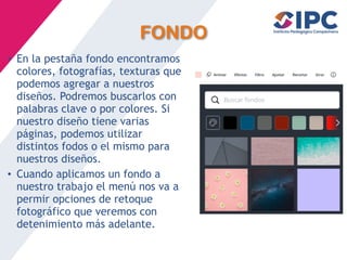 FONDO
• En la pestaña fondo encontramos
colores, fotografías, texturas que
podemos agregar a nuestros
diseños. Podremos buscarlos con
palabras clave o por colores. Si
nuestro diseño tiene varias
páginas, podemos utilizar
distintos fodos o el mismo para
nuestros diseños.
• Cuando aplicamos un fondo a
nuestro trabajo el menú nos va a
permir opciones de retoque
fotográfico que veremos con
detenimiento más adelante.
 