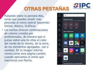 OTRAS PESTAÑAS
• Pulsando sobre la pestaña Más,
verás que puedes añadir más
pestañas al menú lateral izquierdo:
Estilos, Música, Gráficos.
• Los estilos ofrecen combinaciones
de colores creados por
profesionales, de manera que si
pulsas sobre una de ellas el color
del fondo de tu diseño, de la letra,
de los elementos agregados, van a
cambiar. En la imagen inferior
vemos como esta página cambia
cuando aplicamos el estilo que
marcamos una flecha.
 