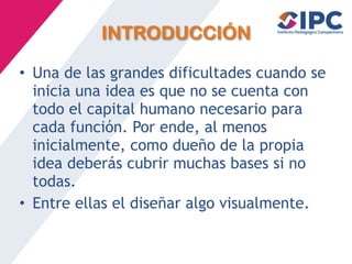 INTRODUCCIÓN
• Una de las grandes dificultades cuando se
inicia una idea es que no se cuenta con
todo el capital humano necesario para
cada función. Por ende, al menos
inicialmente, como dueño de la propia
idea deberás cubrir muchas bases si no
todas.
• Entre ellas el diseñar algo visualmente.
 