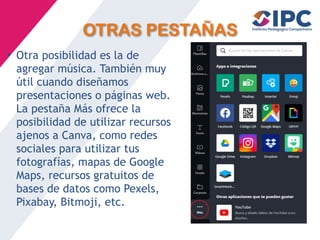 OTRAS PESTAÑAS
• Otra posibilidad es la de
agregar música. También muy
útil cuando diseñamos
presentaciones o páginas web.
La pestaña Más ofrece la
posibilidad de utilizar recursos
ajenos a Canva, como redes
sociales para utilizar tus
fotografías, mapas de Google
Maps, recursos gratuitos de
bases de datos como Pexels,
Pixabay, Bitmoji, etc.
 