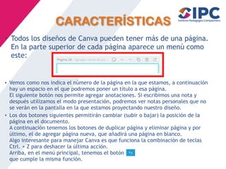 CARACTERÍSTICAS
• Todos los diseños de Canva pueden tener más de una página.
En la parte superior de cada página aparece un menú como
este:
• Vemos como nos indica el número de la página en la que estamos, a continuación
hay un espacio en el que podremos poner un título a esa página.
El siguiente botón nos permite agregar anotaciones. Si escribimos una nota y
después utilizamos el modo presentación, podremos ver notas personales que no
se verán en la pantalla en la que estamos proyectando nuestro diseño.
• Los dos botones siguientes permitirán cambiar (subir o bajar) la posición de la
página en el documento.
A continuación tenemos los botones de duplicar página y eliminar página y por
último, el de agregar página nueva, que añadirá una página en blanco.
Algo interesante para manejar Canva es que funciona la combinación de teclas
Ctrl. + Z para deshacer la última acción.
Arriba, en el menú principal, tenemos el botón
que cumple la misma función.
 