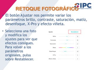 RETOQUE FOTOGRÁFICO
• El botón Ajustar nos permite variar los
parámetros brillo, contraste, saturación, matiz,
desenfoque, X-Pro y efecto viñeta.
• Selecciona una foto
y modifica los
ajustes para ver que
efectos consigues.
Para volver a los
parámetros
originales, pulsa
sobre Restablecer.
 