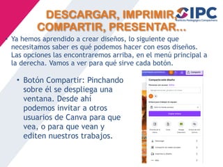 DESCARGAR, IMPRIMIR,
COMPARTIR, PRESENTAR...
• Ya hemos aprendido a crear diseños, lo siguiente que
necesitamos saber es qué podemos hacer con esos diseños.
Las opciones las encontraremos arriba, en el menú principal a
la derecha. Vamos a ver para qué sirve cada botón.
• Botón Compartir: Pinchando
sobre él se despliega una
ventana. Desde ahí
podemos invitar a otros
usuarios de Canva para que
vea, o para que vean y
editen nuestros trabajos.
 