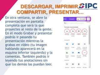 DESCARGAR, IMPRIMIR,
COMPARTIR, PRESENTAR...
• En otra ventana, se abre la
presentación en pantalla
completa que será la que
proyectes al resto de la gente.
En el modo Grabar y presentar
podrás ir pasando tu
presentación mientras la
grabas en vídeo (tu imagen
hablando aparecerá en la
esquina inferior izquierda) y la
comentas. También podrás ir
leyendo tus anotaciones sin
que los demás las puedan leer.
 