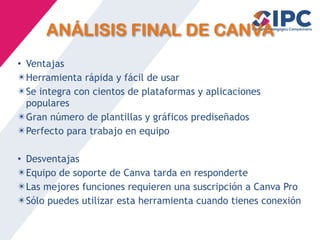 ANÁLISIS FINAL DE CANVA
• Ventajas
✴Herramienta rápida y fácil de usar
✴Se integra con cientos de plataformas y aplicaciones
populares
✴Gran número de plantillas y gráficos prediseñados
✴Perfecto para trabajo en equipo
• Desventajas
✴Equipo de soporte de Canva tarda en responderte
✴Las mejores funciones requieren una suscripción a Canva Pro
✴Sólo puedes utilizar esta herramienta cuando tienes conexión
 