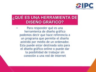 ¿QUÉ ES UNA HERRAMIENTA DE
DISEÑO GRÁFICO?
• Para responder qué es una
herramienta de diseño gráfico
podemos decir que hace referencia a
un programa que permite el diseño
asistido por medio de un ordenador.
Esta puede estar destinada solo para
el diseño gráfico online o puede dar
la posibilidad de trabajar sin
conexión a una red de internet
 