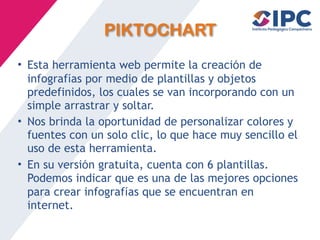 PIKTOCHART
• Esta herramienta web permite la creaci
ó
n de
infograf
í
as por medio de plantillas y objetos
predefinidos, los cuales se van incorporando con un
simple arrastrar y soltar.
• Nos brinda la oportunidad de personalizar colores y
fuentes con un solo clic, lo que hace muy sencillo el
uso de esta herramienta.
• En su versi
ó
n gratuita, cuenta con 6 plantillas.
Podemos indicar que es una de las mejores opciones
para crear infograf
í
as que se encuentran en
internet.
 