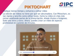 PIKTOCHART
• Dedique menos tiempo y esfuerzo a editar video
• La edición de videos no tiene por qué ser abrumadora. Con Piktochart, es
tan rápido y sencillo como editar texto. Corta tu video en clips más
cortos resaltando partes de la transcripción. Añade títulos o imágenes.
Sube una intro y outro. Ahora, puedes crear un vídeo de aspecto
profesional en cuestión de minutos.
 