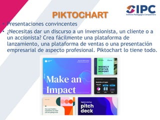 PIKTOCHART
• Presentaciones convincentes
• ¿Necesitas dar un discurso a un inversionista, un cliente o a
un accionista? Crea fácilmente una plataforma de
lanzamiento, una plataforma de ventas o una presentación
empresarial de aspecto profesional. Piktochart lo tiene todo.
 