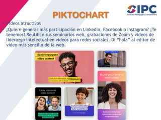 PIKTOCHART
• Vídeos atractivos
• ¿Quiere generar más participación en LinkedIn, Facebook o Instagram? ¡Te
tenemos! Reutilice sus seminarios web, grabaciones de Zoom y videos de
liderazgo intelectual en videos para redes sociales. Di “hola” al editor de
video más sencillo de la web.
 