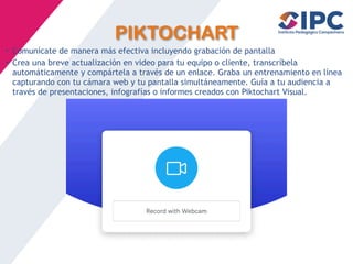 PIKTOCHART
• Comunícate de manera más efectiva incluyendo grabación de pantalla
• Crea una breve actualización en video para tu equipo o cliente, transcríbela
automáticamente y compártela a través de un enlace. Graba un entrenamiento en línea
capturando con tu cámara web y tu pantalla simultáneamente. Guía a tu audiencia a
través de presentaciones, infografías o informes creados con Piktochart Visual.
 