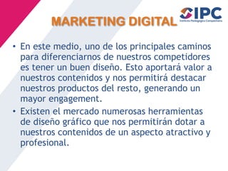 MARKETING DIGITAL
• En este medio, uno de los principales caminos
para diferenciarnos de nuestros competidores
es tener un buen diseño. Esto aportará valor a
nuestros contenidos y nos permitirá destacar
nuestros productos del resto, generando un
mayor engagement.
• Existen el mercado numerosas herramientas
de diseño gráfico que nos permitirán dotar a
nuestros contenidos de un aspecto atractivo y
profesional.
 