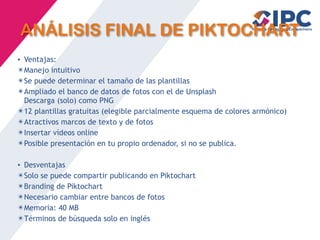 ANÁLISIS FINAL DE PIKTOCHART
• Ventajas:
✴Manejo intuitivo
✴Se puede determinar el tamaño de las plantillas
✴Ampliado el banco de datos de fotos con el de Unsplash
Descarga (solo) como PNG
✴12 plantillas gratuitas (elegible parcialmente esquema de colores armónico)
✴Atractivos marcos de texto y de fotos
✴Insertar vídeos online
✴Posible presentación en tu propio ordenador, si no se publica.
• Desventajas
✴Solo se puede compartir publicando en Piktochart
✴Branding de Piktochart
✴Necesario cambiar entre bancos de fotos
✴Memoria: 40 MB
✴Términos de búsqueda solo en inglés
 