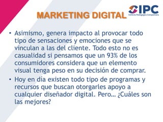 MARKETING DIGITAL
• Asimismo, genera impacto al provocar todo
tipo de sensaciones y emociones que se
vinculan a las del cliente. Todo esto no es
casualidad si pensamos que un 93% de los
consumidores considera que un elemento
visual tenga peso en su decisión de comprar.
• Hoy en día existen todo tipo de programas y
recursos que buscan otorgarles apoyo a
cualquier diseñador digital. Pero… ¿Cuáles son
las mejores?
 