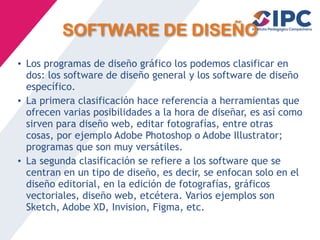 SOFTWARE DE DISEÑO
• Los programas de diseño gráfico los podemos clasificar en
dos: los software de diseño general y los software de diseño
específico.
• La primera clasificación hace referencia a herramientas que
ofrecen varias posibilidades a la hora de diseñar, es así como
sirven para diseño web, editar fotografías, entre otras
cosas, por ejemplo Adobe Photoshop o Adobe Illustrator;
programas que son muy versátiles.
• La segunda clasificación se refiere a los software que se
centran en un tipo de diseño, es decir, se enfocan solo en el
diseño editorial, en la edición de fotografías, gráficos
vectoriales, diseño web, etcétera. Varios ejemplos son
Sketch, Adobe XD, Invision, Figma, etc.
 