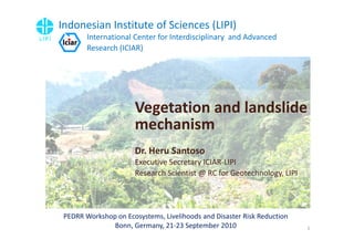 Indonesian Institute of Sciences (LIPI)
        International Center for Interdisciplinary and Advanced
        Research (ICIAR)




                      Vegetation and landslide
                      mechanism
                      Dr. Heru Santoso
                      Executive Secretary ICIAR-LIPI
                      Research Scientist @ RC for Geotechnology, LIPI




 PEDRR Workshop on Ecosystems, Livelihoods and Disaster Risk Reduction
               Bonn, Germany, 21-23 September 2010                       1
 