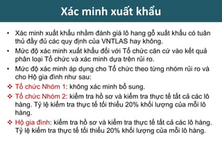• Xác minh xuất khẩu nhằm đánh giá lô hang gỗ xuất khẩu có tuân
thủ đầy đủ các quy định của VNTLAS hay không.
• Mức độ xác minh xuất khẩu đối với Tổ chức căn cứ vào kết quả
phân loại Tổ chức và xác minh dựa trên rủi ro.
• Mức độ xác minh áp dụng cho Tổ chức theo từng nhóm rủi ro và
cho Hộ gia đình như sau:
 Tổ chức Nhóm 1: không xác minh bổ sung.
 Tổ chức Nhóm 2: kiểm tra hồ sơ và kiểm tra thực tế tất cả các lô
hàng. Tỷ lệ kiểm tra thực tế tối thiểu 20% khối lượng của mỗi lô
hàng.
 Hộ gia đình: kiểm tra hồ sơ và kiểm tra thực tế tất cả các lô hàng.
Tỷ lệ kiểm tra thực tế tối thiểu 20% khối lượng của mỗi lô hàng.
Xác minh xuất khẩu
 