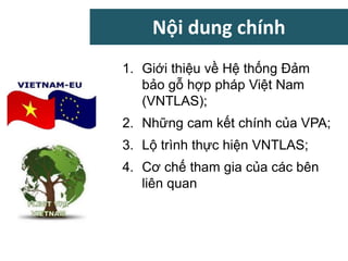 Nội dung chính
1. Giới thiệu về Hệ thống Đảm
bảo gỗ hợp pháp Việt Nam
(VNTLAS);
2. Những cam kết chính của VPA;
3. Lộ trình thực hiện VNTLAS;
4. Cơ chế tham gia của các bên
liên quan
 