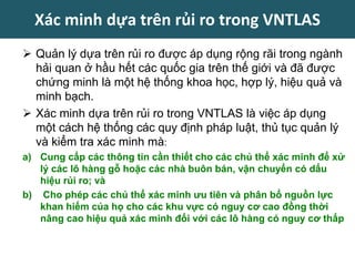  Quản lý dựa trên rủi ro được áp dụng rộng rãi trong ngành
hải quan ở hầu hết các quốc gia trên thế giới và đã được
chứng minh là một hệ thống khoa học, hợp lý, hiệu quả và
minh bạch.
 Xác minh dựa trên rủi ro trong VNTLAS là việc áp dụng
một cách hệ thống các quy định pháp luật, thủ tục quản lý
và kiểm tra xác minh mà:
a) Cung cấp các thông tin cần thiết cho các chủ thể xác minh để xử
lý các lô hàng gỗ hoặc các nhà buôn bán, vận chuyển có dấu
hiệu rủi ro; và
b) Cho phép các chủ thể xác minh ưu tiên và phân bổ nguồn lực
khan hiếm của họ cho các khu vực có nguy cơ cao đồng thời
nâng cao hiệu quả xác minh đối với các lô hàng có nguy cơ thấp
Xác minh dựa trên rủi ro trong VNTLAS
 