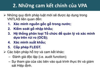  Những quy định pháp luật mới sẽ được áp dụng trong
VNTLAS liên quan đến:
1. Xác minh nguồn gốc gỗ trong nước;
2. Kiểm soát gỗ nhập khẩu;
3. Hệ thống phân loại Tổ chức để quản lý và xác minh
dựa trên rủi ro (OCS);
4. Xác minh xuất khẩu;
5. Cấp phép FLEGT.
 Các biện pháp hỗ trợ và cam kết khác:
– Đánh giá độc lập (i.e. audit function);
– Sự tham gia của các bên vào quá trình thực thi và giám
sát Hiệp định.
2. Những cam kết chính của VPA
 