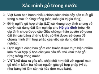  Việt Nam ban hành nhiều chính sách thúc đẩy sản xuất gỗ
trong nước từ rừng trồng (sản xuất giá trị gia tăng).
 Định nghĩa gỗ hợp pháp (LD) có khung quy định chung về
quyền sử dụng đất lâm nghiệp cho Hộ gia đình (nếu Hộ
gia đình chưa được cấp Giấy chứng nhận quyền sử dụng
đất thì các bằng chứng khác có thể được sử dụng để
chứng minh tính hợp pháp của việc sử dụng đất lâm
nghiệp).
 Định nghĩa cũng bao gồm các bước được thực hiện nhằm
làm rõ và hợp lý hóa các yêu cầu đối với khai thác gỗ
rừng trồng trong nước.
 VNTLAS đưa ra yêu cầu chặt chẽ hơn đối với người mua
gỗ nhằm kiểm tra hồ sơ nguồn gốc gỗ hợp pháp (ví dụ
như bảng kê lâm sản và hóa đơn mua bán).
Xác minh gỗ trong nước
 