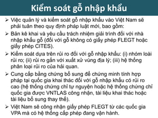  Việc quản lý và kiểm soát gỗ nhập khẩu vào Việt Nam sẽ
phải tuân theo quy định pháp luật mới, bao gồm:
 Bản kê khai và yêu cầu trách nhiệm giải trình đối với nhà
nhập khẩu gỗ (đối với gỗ không có giấy phép FLEGT hoặc
giấy phép CITES).
 Kiểm soát dựa trên rủi ro đối với gỗ nhập khẩu: (i) nhóm loài
rủi ro; (ii) rủi ro gắn với xuất xử vùng địa lý; (iii) hệ thống
phân loại rủi ro của hải quan.
 Cung cấp bằng chứng bổ sung để chứng minh tính hợp
pháp tại quốc gia khai thác đối với gỗ nhập khẩu có rủi ro
cao (hệ thống chứng chỉ tự nguyện hoặc hệ thống chứng chỉ
quốc gia được VNTLAS công nhận, tài liệu khai thác hoặc
tài liệu bổ sung thay thế).
 Việt Nam sẽ công nhận giấy phép FLEGT từ các quốc gia
VPA mà có hệ thống cấp phép đang vận hành.
Kiểm soát gỗ nhập khẩu
 