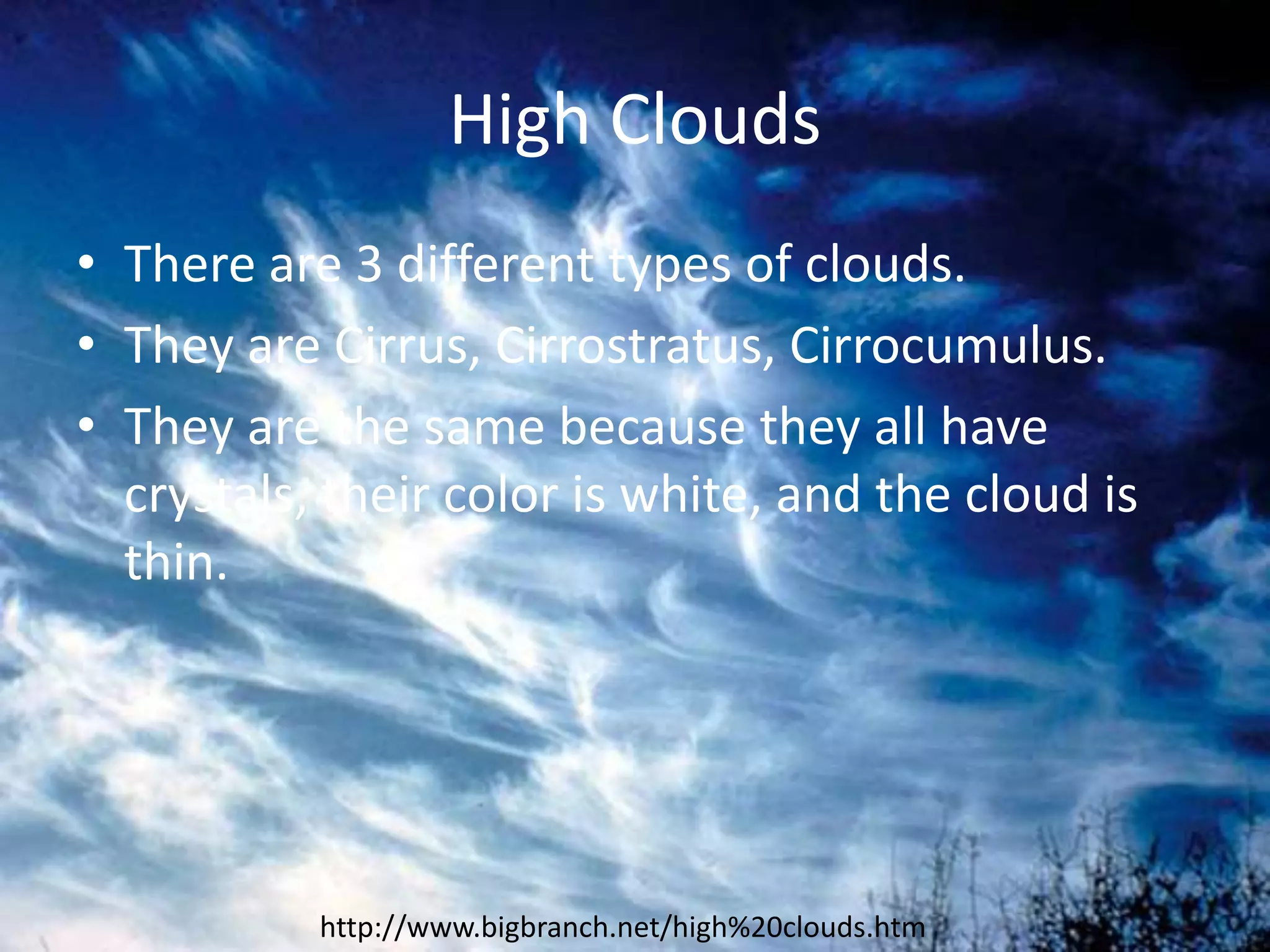High Clouds
• There are 3 different types of clouds.
• They are Cirrus, Cirrostratus, Cirrocumulus.
• They are the same because they all have
  crystals, their color is white, and the cloud is
  thin.




           http://www.bigbranch.net/high%20clouds.htm
 