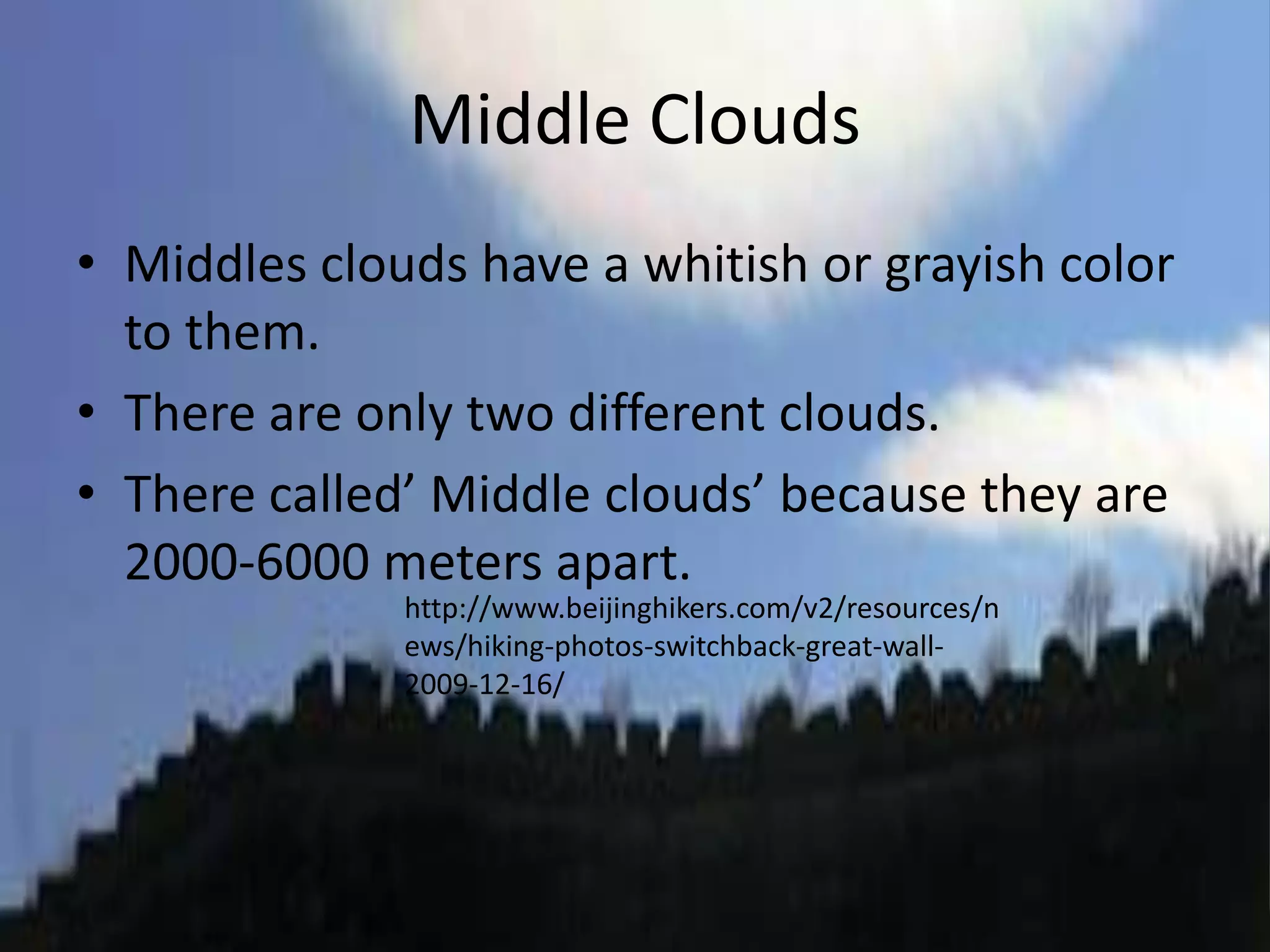 Middle Clouds
• Middles clouds have a whitish or grayish color
  to them.
• There are only two different clouds.
• There called’ Middle clouds’ because they are
  2000-6000 meters apart.
              http://www.beijinghikers.com/v2/resources/n
              ews/hiking-photos-switchback-great-wall-
              2009-12-16/
 