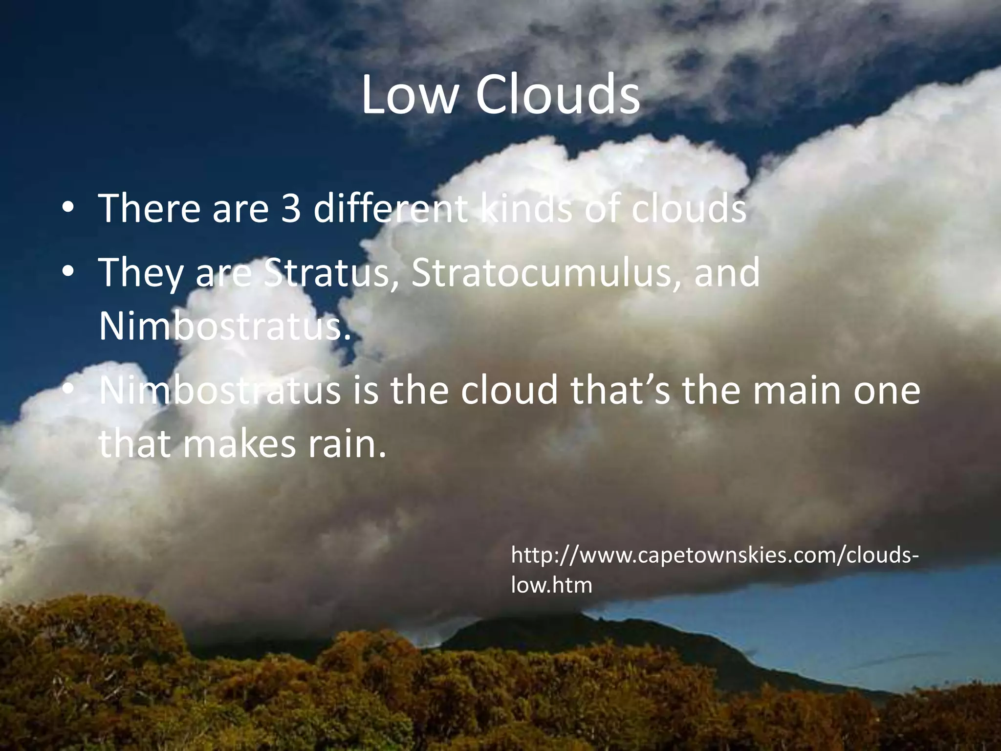 Low Clouds
• There are 3 different kinds of clouds
• They are Stratus, Stratocumulus, and
  Nimbostratus.
• Nimbostratus is the cloud that’s the main one
  that makes rain.

                        http://www.capetownskies.com/clouds-
                        low.htm
 